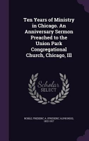 Ten Years of Ministry in Chicago. An Anniversary Sermon Preached to the Union Park Congregational Church, Chicago, Ill