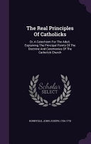 Real Principles Of Catholicks: Or, A Catechism For The Adult. Explaining The Principal Points Of The Doctrine And Ceremonies Of The Catholick Church